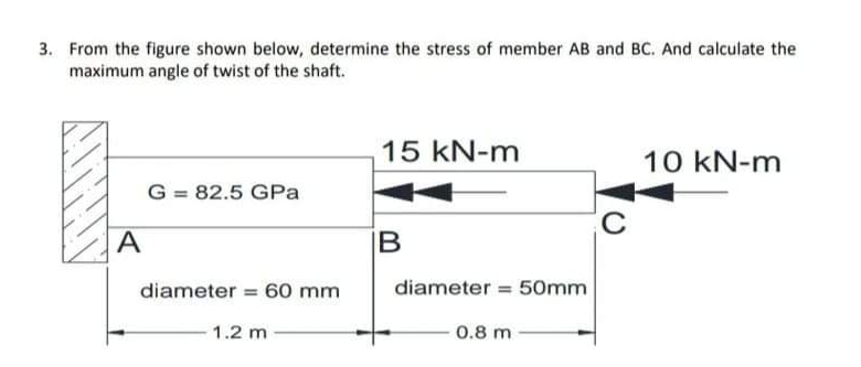 3. From the figure shown below, determine the stress of member AB and BC. And calculate the
maximum angle of twist of the shaft.
15 kN-m
10 kN-m
G = 82.5 GPa
A
IB
diameter = 60 mm
diameter = 50mm
%3!
1.2 m
0.8 m
