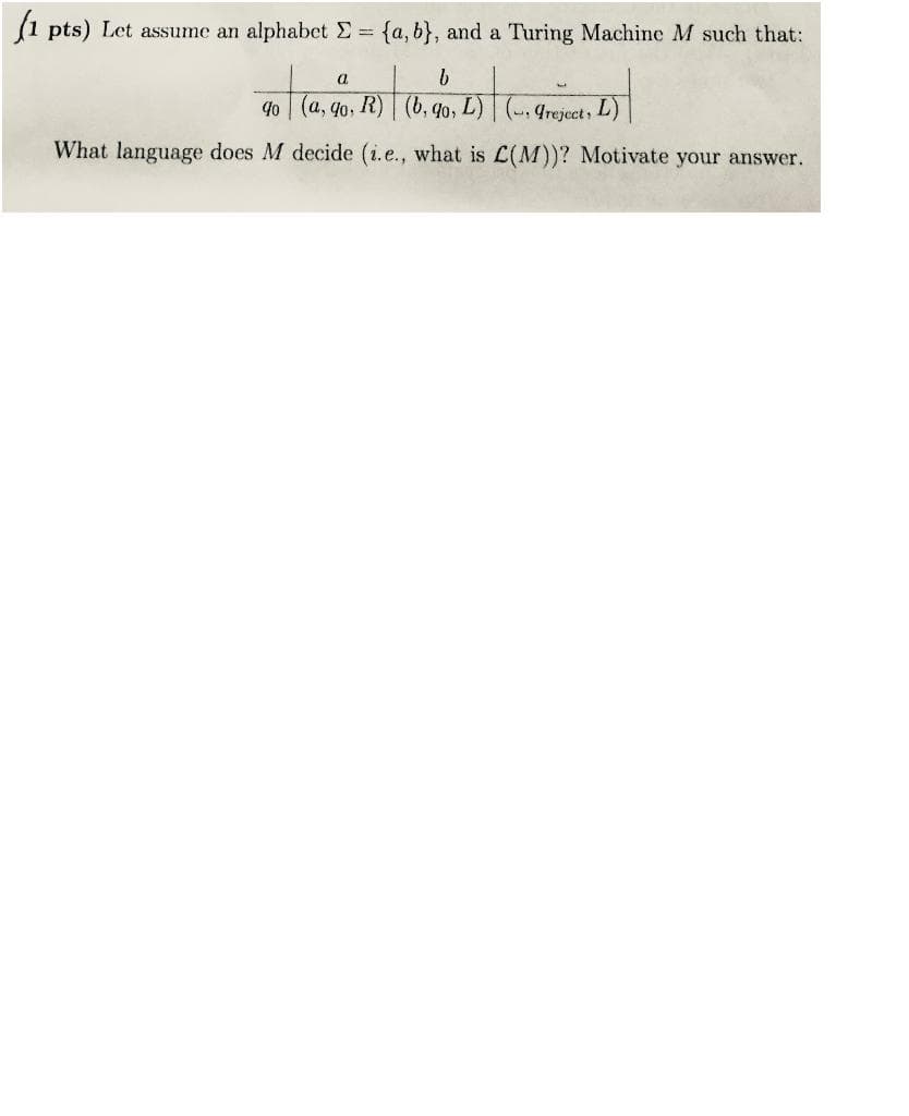 (1 pts) Let assume an alphabet E=
{a, b}, and a Turing Machine M such that:
a
40 (a, 4o, R) | (b, qo, L)
4reject, L)
What language does M decide (i.e., what is L(M))? Motivate your answer.
