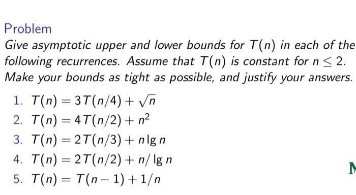 Problem
Give asymptotic upper and lower bounds for T(n) in each of the
following recurrences. Assume that T(n) is constant for n < 2.
Make your bounds as tight as possible, and justify your answers.
1. T(n) = 3T(n/4) + Vn
2. T(n) = 4T(n/2) + n?
3. T(n) = 2T(n/3)+ nlg n
4. T(n) = 2T(n/2) + n/ lg n
5. T(n) = T(n- 1) + 1/n
