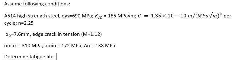 Assume following conditions:
A514 high strength steel, oys=690 MPa; Kic = 165 MPavm; C
= 1.35 x 10 – 10 m/(MPavm)" per
cycle; n=2.25
ao=7.6mm, edge crack in tension (M=1.12)
omax = 310 MPa; omin = 172 MPa; Ao = 138 MPa.
%3!
Determine fatigue life.
