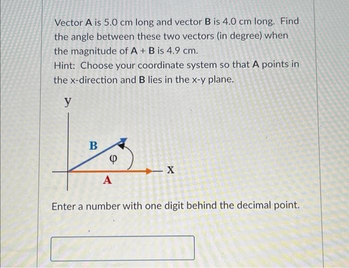 Vector A is 5.0 cm long and vector B is 4.0 cm long. Find
the angle between these two vectors (in degree) when
the magnitude of A + B is 4.9 cm.
Hint: Choose your coordinate system so that A points in
the x-direction and B lies in the x-y plane.
y
A
Enter a number with one digit behind the decimal point.
