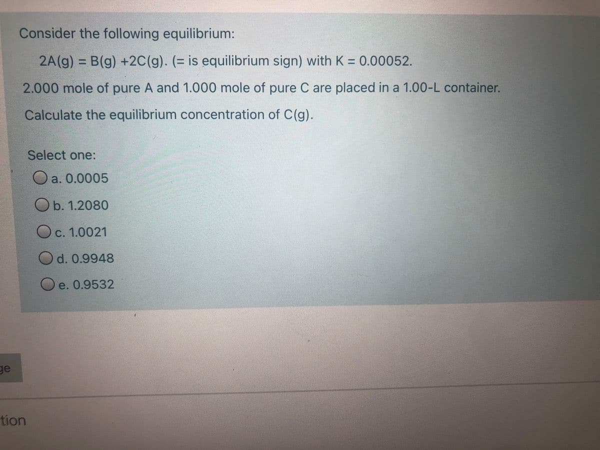 Consider the following equilibrium:
2A(g) = B(g) +2C(g). (= is equilibrium sign) with K = 0.00052.
%3D
2.000 mole of pure A and 1.000 mole of pure C are placed in a 1.00-L container.
Calculate the equilibrium concentration of C(g).
Select one:
a. 0.0005
Ob. 1.2080
Oc. 1.0021
Od. 0.9948
Oe. 0.9532
ge
tion
