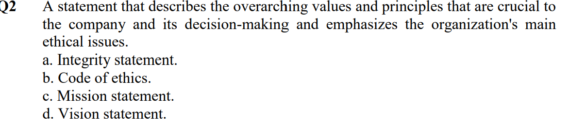 Q2
A statement that describes the overarching values and principles that are crucial to
the company and its decision-making and emphasizes the organization's main
ethical issues.
a. Integrity statement.
b. Code of ethics.
c. Mission statement.
d. Vision statement.
