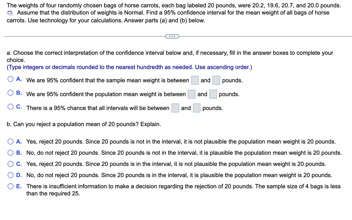 The weights of four randomly chosen bags of horse carrots, each bag labeled 20 pounds, were 20.2, 19.6, 20.7, and 20.0 pounds.
Assume that the distribution of weights is Normal. Find a 95% confidence interval for the mean weight of all bags of horse
carrots. Use technology for your calculations. Answer parts (a) and (b) below.
a. Choose the correct interpretation of the confidence interval below and, if necessary, fill in the answer boxes to complete your
choice.
(Type integers or decimals rounded to the nearest hundredth as needed. Use ascending order.)
A. We are 95% confident that the sample mean weight is between and
B. We are 95% confident the population mean weight is between
C. There is a 95% chance that all intervals will be between
b. Can you reject a population mean of 20 pounds? Explain.
and
and
pounds.
pounds.
pounds.
A. Yes, reject 20 pounds. Since 20 pounds is not in the interval, it is not plausible the population mean weight is 20 pounds.
B. No, do not reject 20 pounds. Since 20 pounds is not in the interval, it is plausible the population mean weight is 20 pounds.
C. Yes, reject 20 pounds. Since 20 pounds is in the interval, it is not plausible the population mean weight is 20 pounds.
D. No, do not reject 20 pounds. Since 20 pounds is in the interval, it is plausible the population mean weight is 20 pounds.
E. There is insufficient information to make a decision regarding the rejection of 20 pounds. The sample size of 4 bags is less
than the required 25.