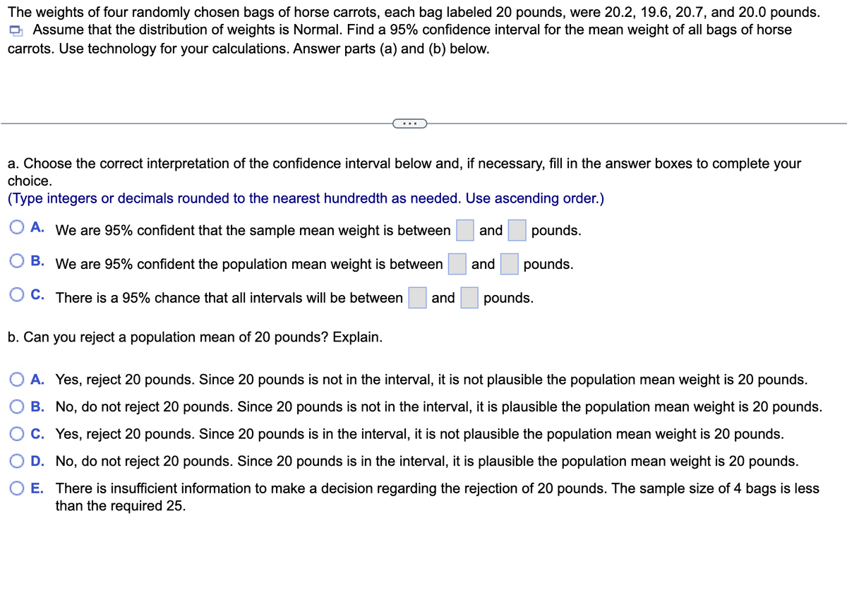 The weights of four randomly chosen bags of horse carrots, each bag labeled 20 pounds, were 20.2, 19.6, 20.7, and 20.0 pounds.
Assume that the distribution of weights is Normal. Find a 95% confidence interval for the mean weight of all bags of horse
carrots. Use technology for your calculations. Answer parts (a) and (b) below.
a. Choose the correct interpretation of the confidence interval below and, if necessary, fill in the answer boxes to complete your
choice.
(Type integers or decimals rounded to the nearest hundredth as needed. Use ascending order.)
A. We are 95% confident that the sample mean weight is between
O B. We are 95% confident the population mean weight is between
OC. There is a 95% chance that all intervals will be between
and pounds.
and pounds.
b. Can you reject a population mean of 20 pounds? Explain.
and
pounds.
A. Yes, reject 20 pounds. Since 20 pounds is not in the interval, it is not plausible the population mean weight is 20 pounds.
B. No, do not reject 20 pounds. Since 20 pounds is not in the interval, it is plausible the population mean weight is 20 pounds.
C. Yes, reject 20 pounds. Since 20 pounds is in the interval, it is not plausible the population mean weight is 20 pounds.
D. No, do not reject 20 pounds. Since 20 pounds is in the interval, it is plausible the population mean weight is 20 pounds.
E. There is insufficient information to make a decision regarding the rejection of 20 pounds. The sample size of 4 bags is less
than the required 25.