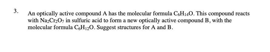 3.
An optically active compound A has the molecular formula C6H140. This compound reacts
with Na2Cr207 in sulfuric acid to form a new optically active compound B, with the
molecular formula C,H12O. Suggest structures for A and B.
