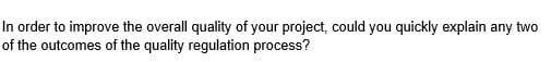 In order to improve the overall quality of your project, could you quickly explain any two
of the outcomes of the quality regulation process?