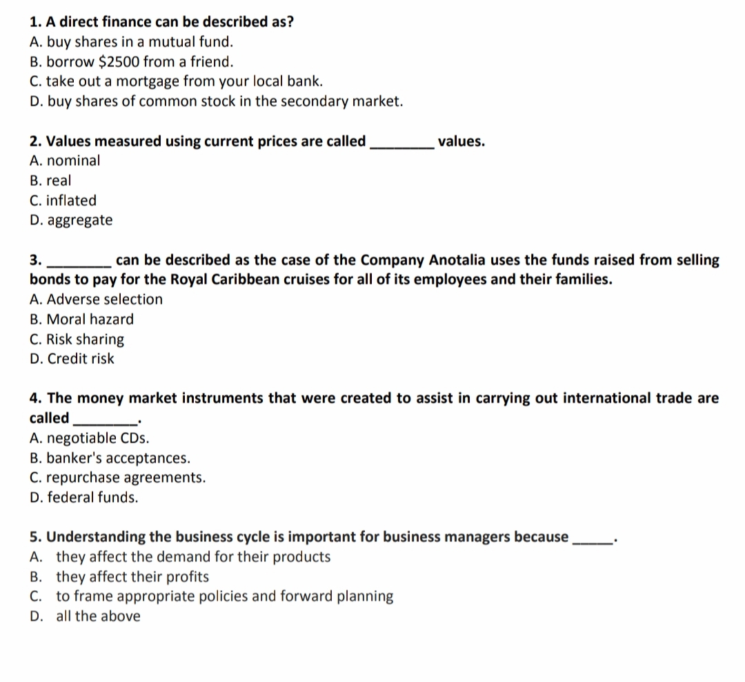 1. A direct finance can be described as?
A. buy shares in a mutual fund.
B. borrow $2500 from a friend.
C. take out a mortgage from your local bank.
D. buy shares of common stock in the secondary market.
2. Values measured using current prices are called
values.
A. nominal
B. real
C. inflated
D. aggregate
3.
can be described as the case of the Company Anotalia uses the funds raised from selling
bonds to pay for the Royal Caribbean cruises for all of its employees and their families.
A. Adverse selection
B. Moral hazard
C. Risk sharing
D. Credit risk
4. The money market instruments that were created to assist in carrying out international trade are
called
A. negotiable CDs.
B. banker's acceptances.
C. repurchase agreements.
D. federal funds.
5. Understanding the business cycle is important for business managers because
A. they affect the demand for their products
B. they affect their profits
C. to frame appropriate policies and forward planning
D. all the above
