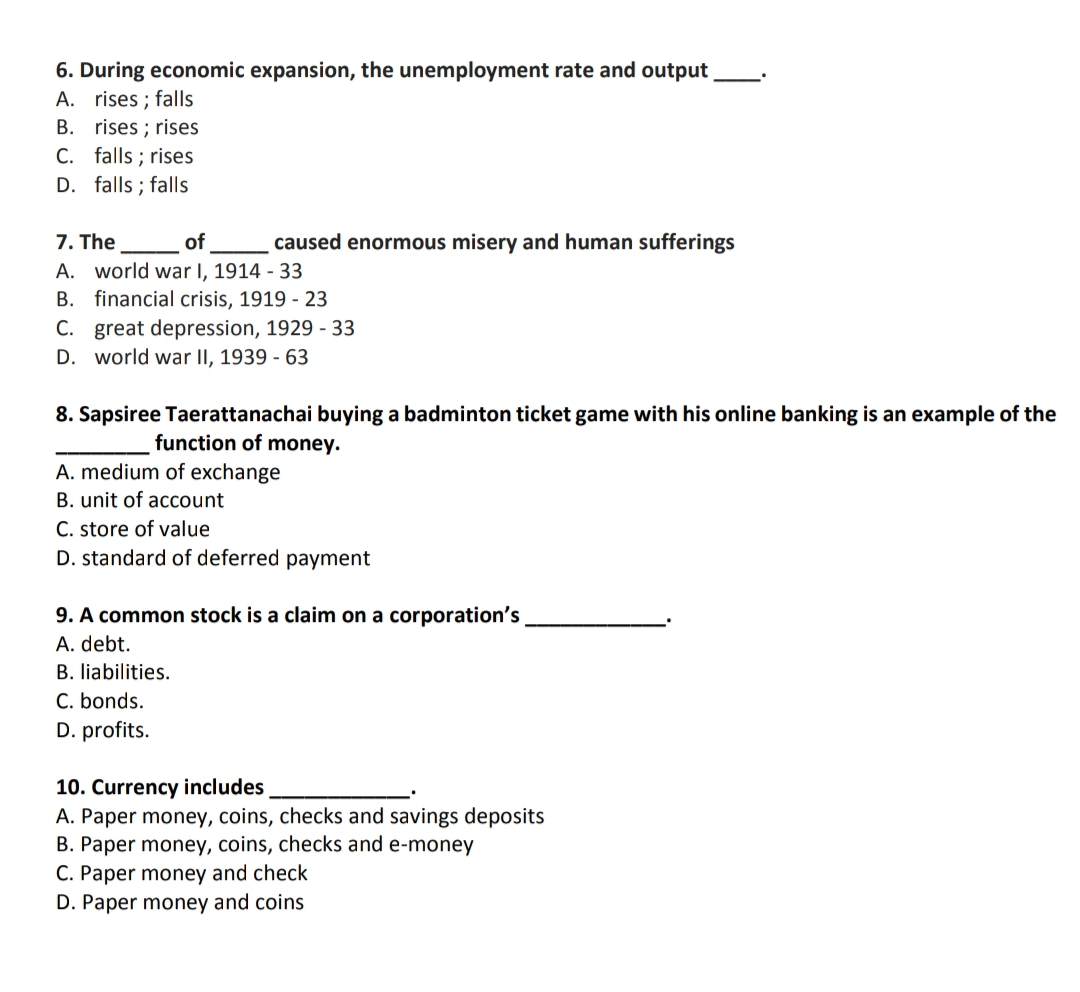 6. During economic expansion, the unemployment rate and output
A. rises ; falls
B. rises ; rises
C. falls ; rises
D. falls ; falls
7. The
A. world war I, 1914 - 33
of
caused enormous misery and human sufferings
B. financial crisis, 1919 - 23
C. great depression, 1929 - 33
D. world war II, 1939 - 63
8. Sapsiree Taerattanachai buying a badminton ticket game with his online banking is an example of the
function of money.
A. medium of exchange
B. unit of account
C. store of value
D. standard of deferred payment
9. A common stock is a claim on a corporation's
A. debt.
B. liabilities.
C. bonds.
D. profits.
10. Currency includes
A. Paper money, coins, checks and savings deposits
B. Paper money, coins, checks and e-money
C. Paper money and check
D. Paper money and coins
