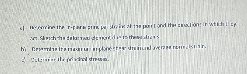 a) Determine the in-plane principal strains at the point and the directions in which they
act. Sketch the deformed element due to these strains.
b) Determine the maximum in-plane shear strain and average normal strain.
c) Determine the principal stresses.
