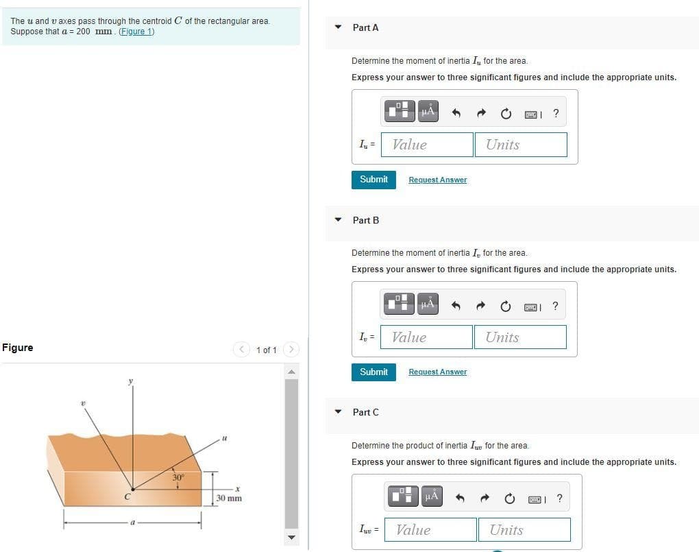 The u and v axes pass through the centroid C of the rectangular area.
Suppose that a = 200 mm. (Figure 1)
Part A
Determine the moment of inertia I, for the area.
Express your answer to three significant figures and include the appropriate units.
HA
?
I =
Value
Units
Submit
Request Answer
Part B
Determine the moment of inertia I, for the area.
Express your answer to three significant figures and include the appropriate units.
?
I, =
Value
Units
Figure
1 of 1
Submit
Request Answer
Part C
Determine the product of inertia In for the area.
Express your answer to three significant figures and include the appropriate units.
30
30 mm
Iuw =
Value
Units
