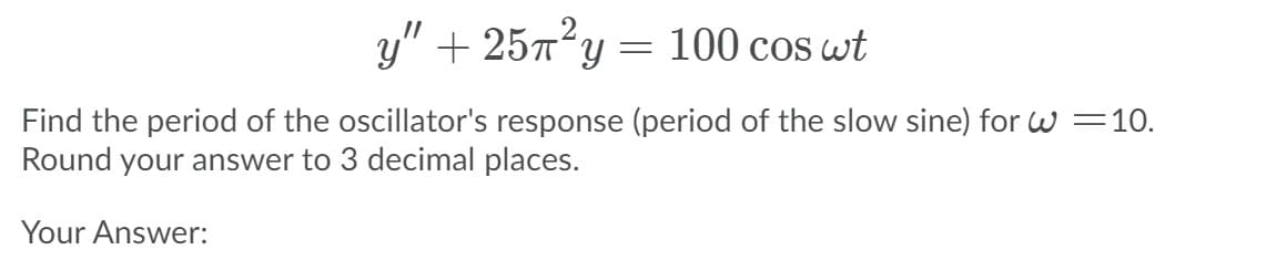 y" + 257?y
100 cos wt
Find the period of the oscillator's response (period of the slow sine) for W=10.
Round your answer to 3 decimal places.
Your Answer:
