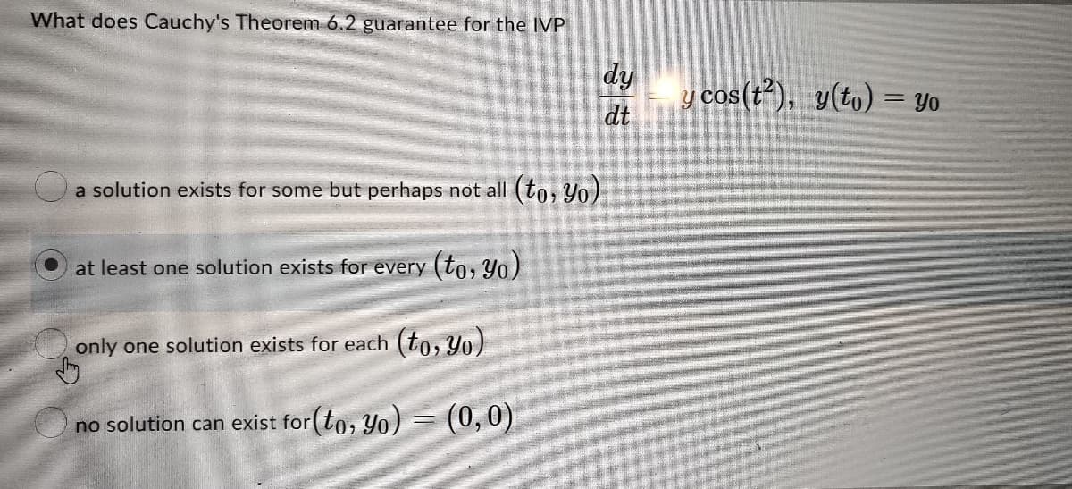 What does Cauchy's Theorem 6.2 guarantee for the IVP
dy
dt
y cos (t), y(to) = Yo
a solution exists for some but perhaps not all (to, Yo)
at least one solution exists for every (to, Yo)
only one solution exists for each (to, Yo)
no solution can exist for(to, Yo) = (0,0)
