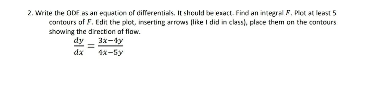 2. Write the ODE as an equation of differentials. It should be exact. Find an integral F. Plot at least 5
contours of F. Edit the plot, inserting arrows (like I did in class), place them on the contours
showing the direction of flow.
dy
Зх-4y
dx
4х-5у
