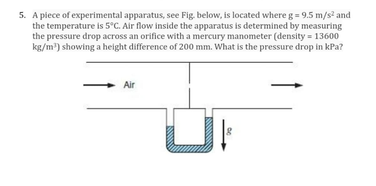 5. A piece of experimental apparatus, see Fig. below, is located where g = 9.5 m/s² and
the temperature is 5°C. Air flow inside the apparatus is determined by measuring
the pressure drop across an orifice with a mercury manometer (density = 13600
kg/m³) showing a height difference of 200 mm. What is the pressure drop in kPa?
%3D
%3D
Air
