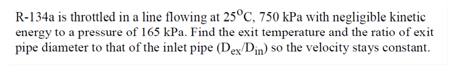 R-134a is throttled in a line flowing at 25°C, 750 kPa with negligible kinetic
energy to a pressure of 165 kPa. Find the exit temperature and the ratio of exit
pipe diameter to that of the inlet pipe (Dex/D;n) so the velocity stays constant.
