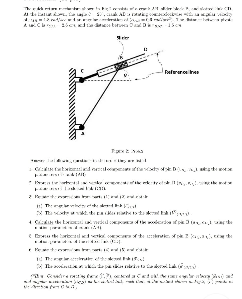 The quick return mechanism shown in Fig.2 consists of a crank AB, slider block B, and slotted link CD.
At the instant shown, the angle 0 = 25°, crank AB is rotating counterclockwise with an angular velocity
of wAB = 1.8 rad/sec and an angular acceleration of (aAB = 0.6 rad/sec²). The distance between pivots
A and C is rCIA = 2.6 cm, and the distance between C and B is rB/c = 1.6 cm.
Slider
B
Reference lines
Figure 2: Prob.2
Answer the following questions in the order they are listed
1. Calculate the horizontal and vertical components of the velocity of pin B (vB_, VB,), using the motion
parameters of crank (AB)
2. Express the horizontal and vertical components of the velocity of pin B (vB,, VB,), using the motion
parameters of the slotted link (CD).
3. Equate the expressions from parts (1) and (2) and obtain
(a) The angular velocity of the slotted link (wcD).
(b) The velocity at which the pin slides relative to the slotted link (V'(B/C).
4. Calculate the horizontal and vertical components of the acceleration of pin B (aB,,aB,), using the
motion parameters of crank (AB).
5. Express the horizontal and vertical components of the acceleration of pin B (aB,, aB„), using the
motion parameters of the slotted link (CD).
6. Equate the expressions from parts (4) and (5) and obtain
(a) The angular acceleration of the slotted link (ācd).
(b) The acceleration at which the pin slides relative to the slotted link (a'(B/C) .
(*Hint. Consider a rotating frame (i', j'), centered at C and with the same angular velocity (WcD) and
and angular acceleration (acD) as the slotted link, such that, at the instant shown in Fig.2, (i') points in
the direction from C to D.)
