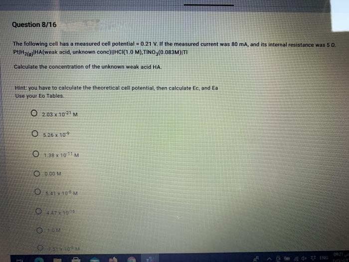 Question 8/16
The following cell has a measured cell potential = 0.21 V. If the measured current was 80 mA, and its internal resistance was 5 0.
PtIH2gHA(weak acid, unknown conc)|HCI(1.0 M),TINO3(0.083M)|TI
Calculate the concentration of the unknown weak acid HA.
Hint: you have to calculate the theoretical cell potential, then calculate Ec, and Ea
Use your Eo Tables.
O 203 x 1021 M
O 5.26 x 109
O 1.38 x 1011 M
O 0.00 M
O 541 x 10M.
O 447x 10
O 15 10 M
0021
* ENG
