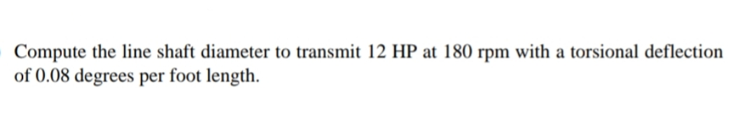 Compute the line shaft diameter to transmit 12 HP at 180 rpm with a torsional deflection
of 0.08 degrees per foot length.
