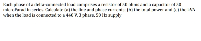 Each phase of a delta-connected load comprises a resistor of 50 ohms and a capacitor of 50
microFarad in series. Calculate (a) the line and phase currents; (b) the total power and (c) the kVA
when the load is connected to a 440 V, 3 phase, 50 Hz supply
