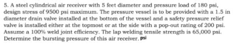 5. A steel cylindrical air receiver with 5 feet diameter and pressure load of 180 psi,
design stress of 9500 psi maximum. The pressure vessel is to be provided with a 1.5 in
diameter drain valve installed at the bottom of the vessel and a safety pressure relief
valve is installed either at the topmost or at the side with a pop-out rating of 200 psi.
Assume a 100% weld joint efficiency. The lap welding tensile strength is 65,000 psi.
Determine the bursting pressure of this air receiver. psi
