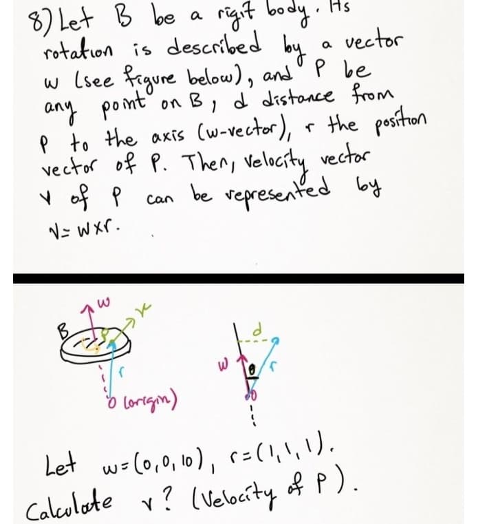 8) Let B be a
rigit body . Hs
rotation is described by
vector
w Lsee frgure below), and' P be
on B, d distance from
p to the axis (w-vector), r the positon
vector of P. Then, Velocity vector
can by
any pont'
v of P
be vepresented
N= Wxr.
o lorergm)
Let w=(0,0, 10), r=(1,\,).
Calculate v?
(Velocity of P).
