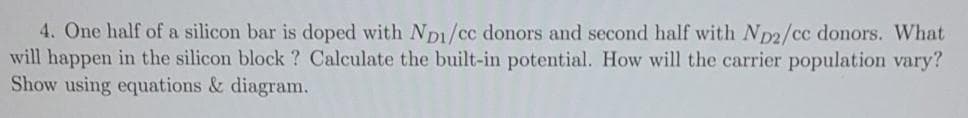 4. One half of a silicon bar is doped with Np1/cc donors and second half with Np2/cc donors. What
will happen in the silicon block ? Calculate the built-in potential. How will the carrier population vary?
Show using equations & diagram.
