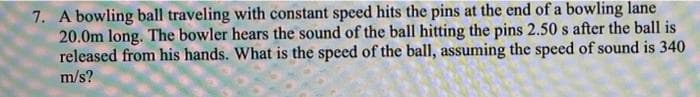 7. A bowling ball traveling with constant speed hits the pins at the end of a bowling lane
20.0m long. The bowler hears the sound of the ball hitting the pins 2.50 s after the ball is
released from his hands. What is the speed of the ball, assuming the speed of sound is 340
m/s?
