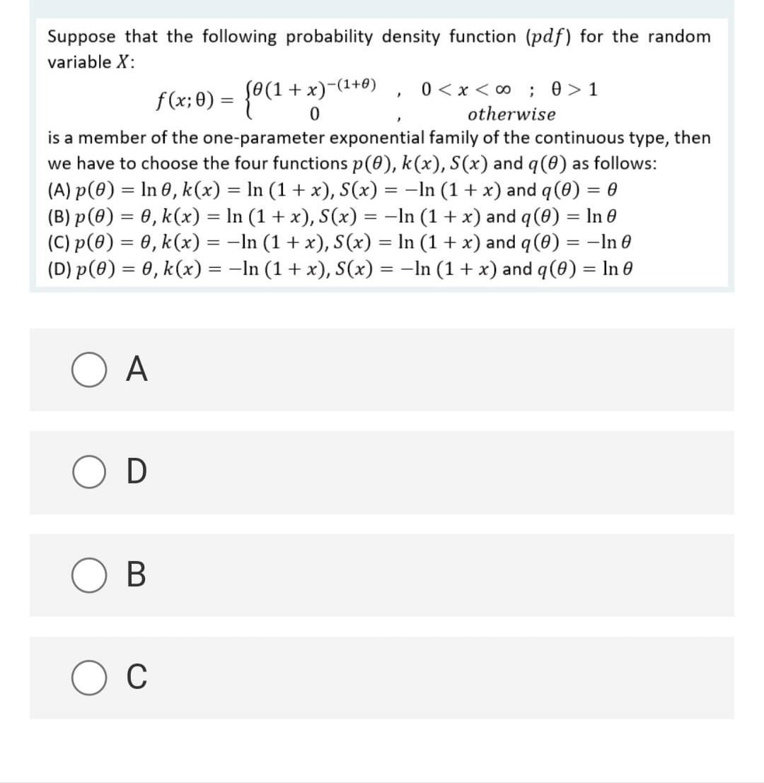 Suppose that the following probability density function (pdf) for the random
variable X:
L0(1 +x)-(1+0)
0 <x < 0 ; 0>1
f(x; 0) =
otherwise
is a member of the one-parameter exponential family of the continuous type, then
we have to choose the four functions p(0), k(x), S(x) and q(0) as follows:
(A) p(0) = In 0, k(x) = In (1 + x), S(x) = -In (1 + x) and q (8) = 0
(B) p(8) = 0, k(x) = In (1 + x), S(x) = -In (1 + x) and q (0) = In 0
(C) p(0) = 0, k(x) = -In (1 + x), S (x) = In (1 + x) and q (0) = -In e
(D) p(0) = 0, k(x) = -In (1+ x), S(x) = -In (1 + x) and q (8) = In e
%3D
%3D
A
В
