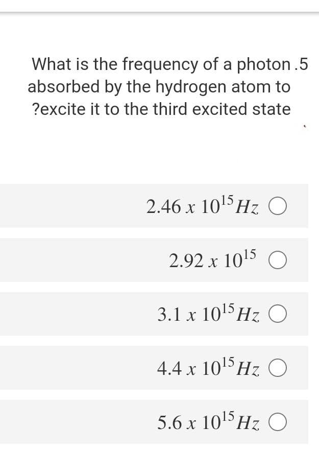 What is the frequency of a photon .5
absorbed by the hydrogen atom to
?excite it to the third excited state
2.46 x 105HZ0
Hz O
X
2.92 x 1015 O
3.1 x 105HZO
4.4 x 10HZ O
5.6 x 1015HZ O
