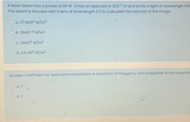 A laser beam has a power of 90 w. It has an aperture of 3x10 m and emits a light of wavelength 600
The beam is focused with a lens of focal length 0.2 m. Calculate the intensity of the image.
O a 37.5x10° w/m2
O b. 39x10 w/m2
Oc.39x10° w/m2
o d. 3.9 x10" w/m2
Einstein coefficient for Spontaneous emission is a function of frequency and properties of the material
O b. F
