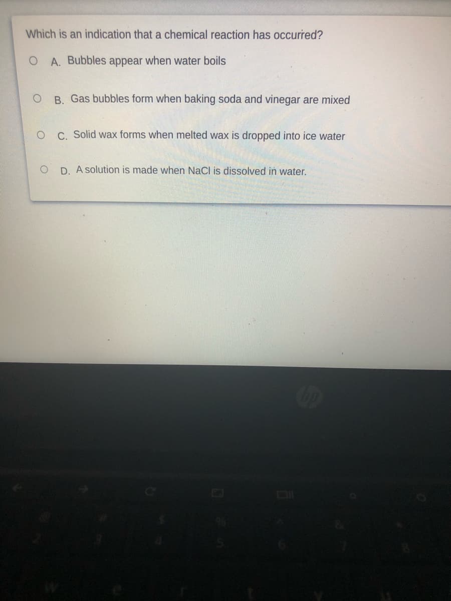 Which is an indication that a chemical reaction has occurred?
A. Bubbles appear when water boils
B. Gas bubbles form when baking soda and vinegar are mixed
C. Solid wax forms when melted wax is dropped into ice water
D. A solution is made when NaCl is dissolved in water.
