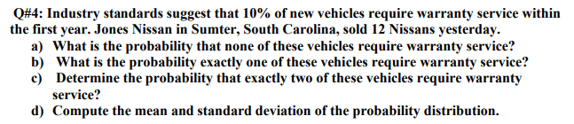 Q#4: Industry standards suggest that 10% of new vehicles require warranty service within
the first year. Jones Nissan in Sumter, South Carolina, sold 12 Nissans yesterday.
a) What is the probability that none of these vehicles require warranty service?
b) What is the probability exactly one of these vehicles require warranty service?
c) Determine the probability that exactly two of these vehicles require warranty
service?
d) Compute the mean and standard deviation of the probability distribution.
