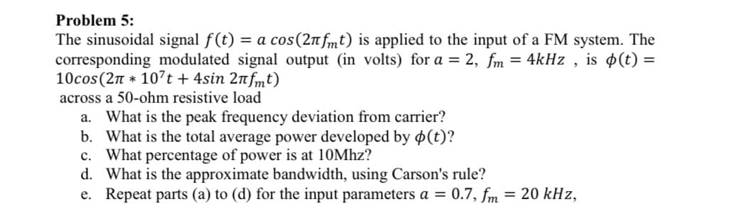 Problem 5:
The sinusoidal signal f(t) = a cos(2n fmt) is applied to the input of a FM system. The
corresponding modulated signal output (in volts) for a = 2, fm = 4kHz , is $(t) =
10cos (2n * 107t + 4sin 2nfmt)
across a 50-ohm resistive load
a. What is the peak frequency deviation from carrier?
b. What is the total average power developed by o(t)?
c. What percentage of power is at 10Mhz?
d. What is the approximate bandwidth, using Carson's rule?
e. Repeat parts (a) to (d) for the input parameters a = 0.7, fm = 20 kHz,
