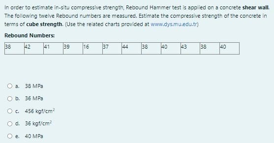 In order to estimate in-situ compressive strength, Rebound Hammer test is applied on a concrete shear wall.
The following twelve Rebound numbers are measured. Estimate the compressive strength of the concrete in
terms of cube strength. (Use the related charts provided at www.dys.mu.edu.tr)
Rebound Numbers:
38
42 41
O a. 38 MPa
O b. 36 MPa
O c.
O d.
O e. 40 MPa
456 kgf/cm²
36 kgf/cm²
39
16 37
44 38
40
43
38
40