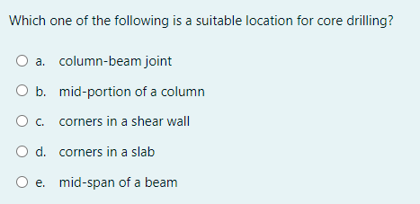 Which one of the following is a suitable location for core drilling?
O a. column-beam joint
O b. mid-portion of a column
O c. corners in a shear wall
O d. corners in a slab
e.
mid-span of a beam