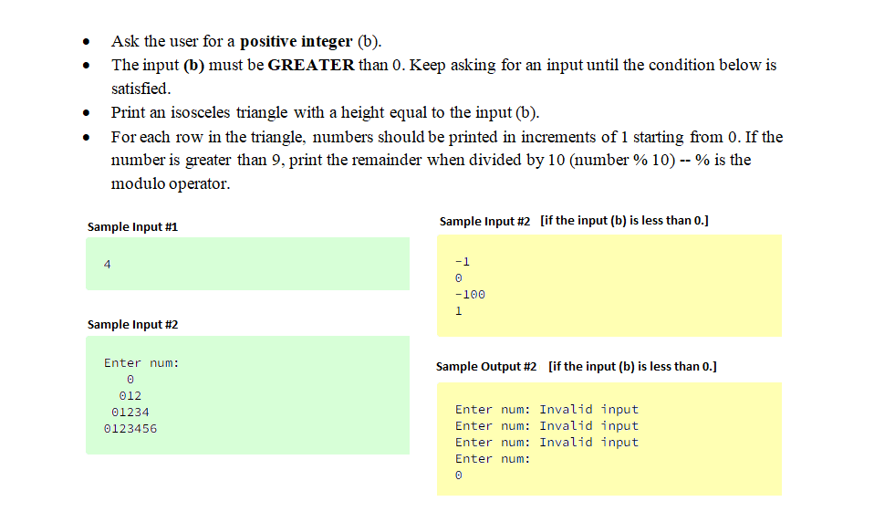 Ask the user for a positive integer (b).
The input (b) must be GREATER than 0. Keep asking for an input until the condition below is
satisfied.
Print an isosceles triangle with a height equal to the input (b).
For each row in the triangle, numbers should be printed in increments of 1 starting from 0. If the
number is greater than 9, print the remainder when divided by 10 (number % 10) -- % is the
modulo operator.
Sample Input #1
Sample Input #2 [if the input (b) is less than 0.]
4
-1
-100
1.
Sample Input #2
Enter num:
Sample Output #2 [if the input (b) is less than 0.]
012
Enter num: Invalid input
Enter num: Invalid input
Enter num: Invalid input
01234
0123456
Enter num:
