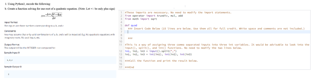 1. Using Python3, encode the following:
b. Create a function solving for one root of a quadratic equation. (Note: Let +/- be only plus sign)
#These imports are necessary. No need to modify the import statements.
from operator import truediv, mul, add
from math import sqrt
1
-b+\b2 –4ac
2a
2
3
Input Format
4
The inputs are three numbers corresponding to a, b, and c
def quad
### Insert Code Below (15 lines are below. Use them all for full credit. White space and comments are not included.)
Constraints
7
You may assume that only valld comblnatlons of a, b, and c wll be Inputted. E.g. No quadratic cquatlons w th
8
imaginary roots. No ascii input, etc.
###
10
#This is a way of assigning three comma separated inputs into three int variables. It would be advisable to look into the
input(), split(), and int() functions. No need to modify the two lines below.
12 inl, in2, in3 = input().split(",")
13 inl, in2, in3 = int(inl), int(in2), int(in3)
Output Format
The output will be the INTEGER root computed for.
11
Sample Input 0
14
1,4,4
15 ###Call the function and print the result below.
16
Sample Output 0
17
###End
2
