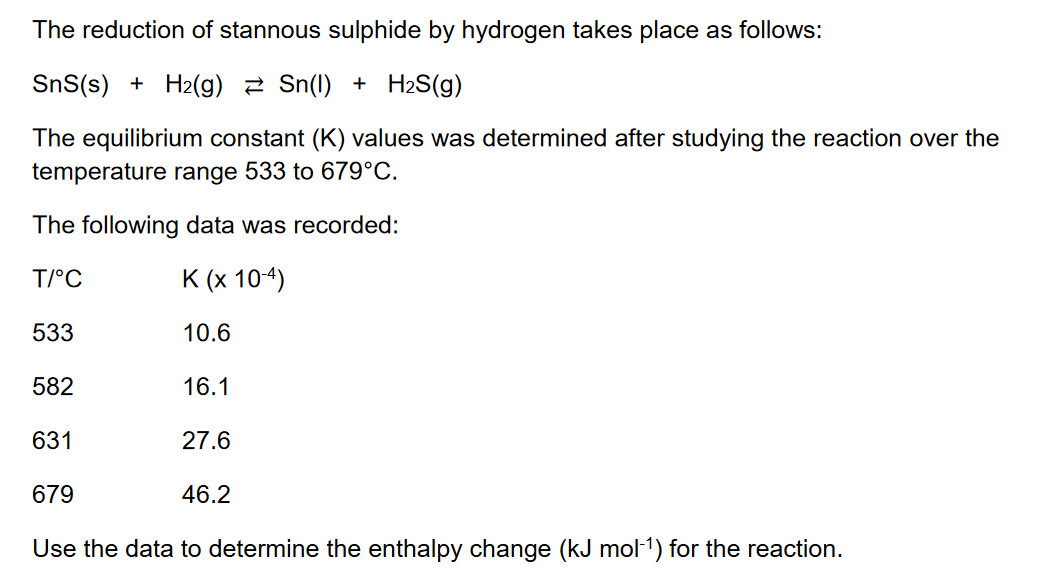 The reduction of stannous sulphide by hydrogen takes place as follows:
SnS(s) + H2(g) 2 Sn(1) + H2S(g)
The equilibrium constant (K) values was determined after studying the reaction over the
temperature range 533 to 679°C.
The following data was recorded:
T/°C
K (x 104)
533
10.6
582
16.1
631
27.6
679
46.2
Use the data to determine the enthalpy change (kJ mol-1) for the reaction.
