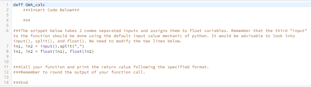 deff GWA_calc
###Insert Code Below###
3
4
###
###The snippet below takes 2 comma separated inputs and assigns them to float variables. Remember that the third "input"
to the function should be done using the default input value mechanic of python. It would be advisable to look into
input(), split(), and float (). No need to modify the two lines below.
7 inl, in2 = input().split(",")
inl, in2 = float(inl), float (in2)
8
9
10
11 ###Call your function and print the return value following the specified format.
12 ###Remember to round the output of your function call.
13
14 ###End
