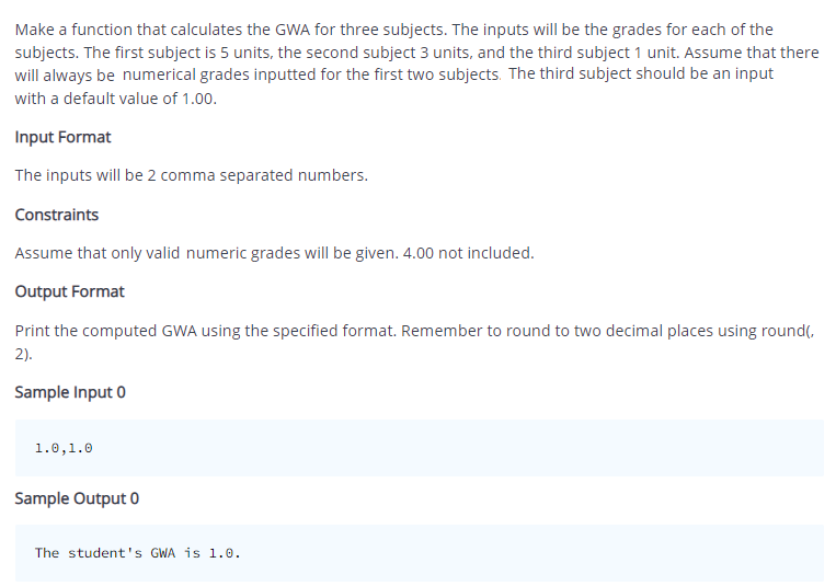 Make a function that calculates the GWA for three subjects. The inputs will be the grades for each of the
subjects. The first subject is 5 units, the second subject 3 units, and the third subject 1 unit. Assume that there
will always be numerical grades inputted for the first two subjects. The third subject should be an input
with a default value of 1.00.
Input Format
The inputs will be 2 comma separated numbers.
Constraints
Assume that only valid numeric grades will be given. 4.00 not included.
Output Format
Print the computed GWA using the specified format. Remember to round to two decimal places using round(,
2).
Sample Input 0
1.0,1.0
Sample Output 0
The student's GWA is 1.0.
