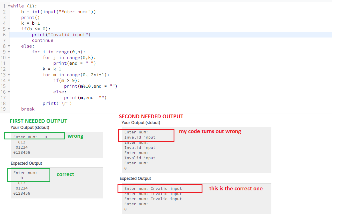 1 vwhile (1):
b = int(input ("Enter num:"))
print()
k = b-1
if(b <= 0):
print ("Invalid input")
2
4
5
6
7
continue
8
else:
9
for i in range (0, b):
for j in range (0, k):
print(end = " ")
k = k-1
for m in range (0, 2*i+1):
if(m > 9):
print (m%10, end = "")
else:
10
11
12
13
14
15
16
17
print(m, end= "")
18
print('\r')
19
break
SECOND NEEDED OUTPUT
FIRST NEEDED OUTPUT
Your Output (stdout)
Your Output (stdout)
Enter
my code turns out wrong
hum:
Enter num:
wrong
Invalid input
Enter num:
Invalid input
012
01234
0123456
Enter num:
Invalid input
Expected Output
Enter num:
Enter num:
correct
Expected Output
012
01234
this is the correct one
Enter num: Invalid input
Enter num: Invalid 1nput
Enter num: Invalid input
0123456
Enter num:
