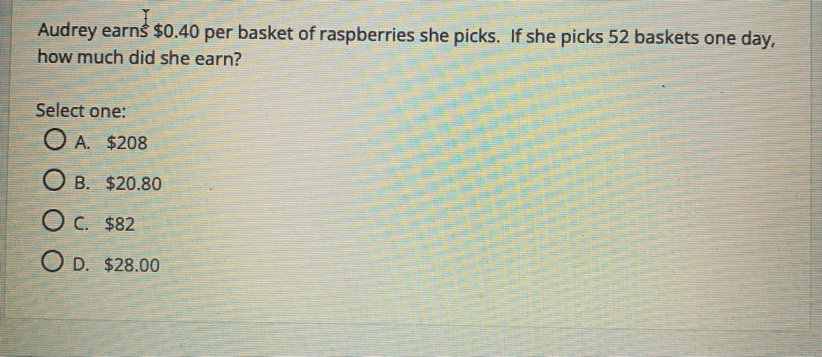 Audrey earns $0.40 per basket of raspberries she picks. If she picks 52 baskets one day,
how much did she earn?
Select one:
O A. $208
O B. $20.80
O C. $82
O D. $28.00
