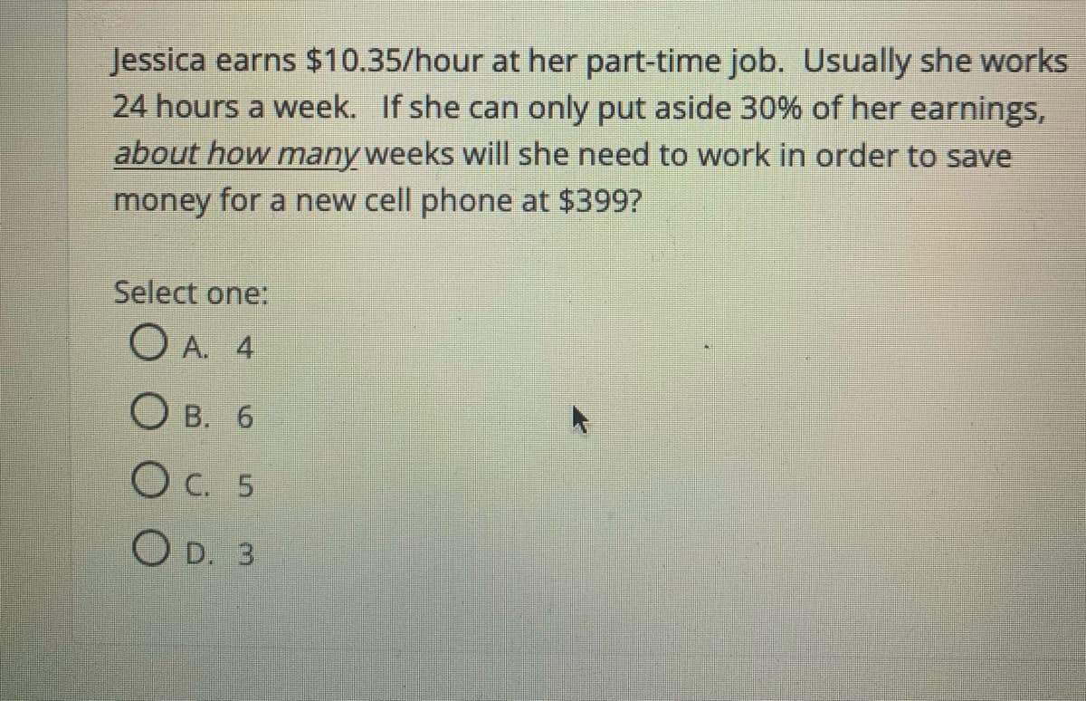 Jessica earns $10.35/hour at her part-time job. Usually she works
24 hours a week. If she can only put aside 30% of her earnings,
about how many weeks will she need to work in order to save
money for a new cell phone at $399?
Select one:
O A. 4
О в. 6
O C. 5
O D. 3
