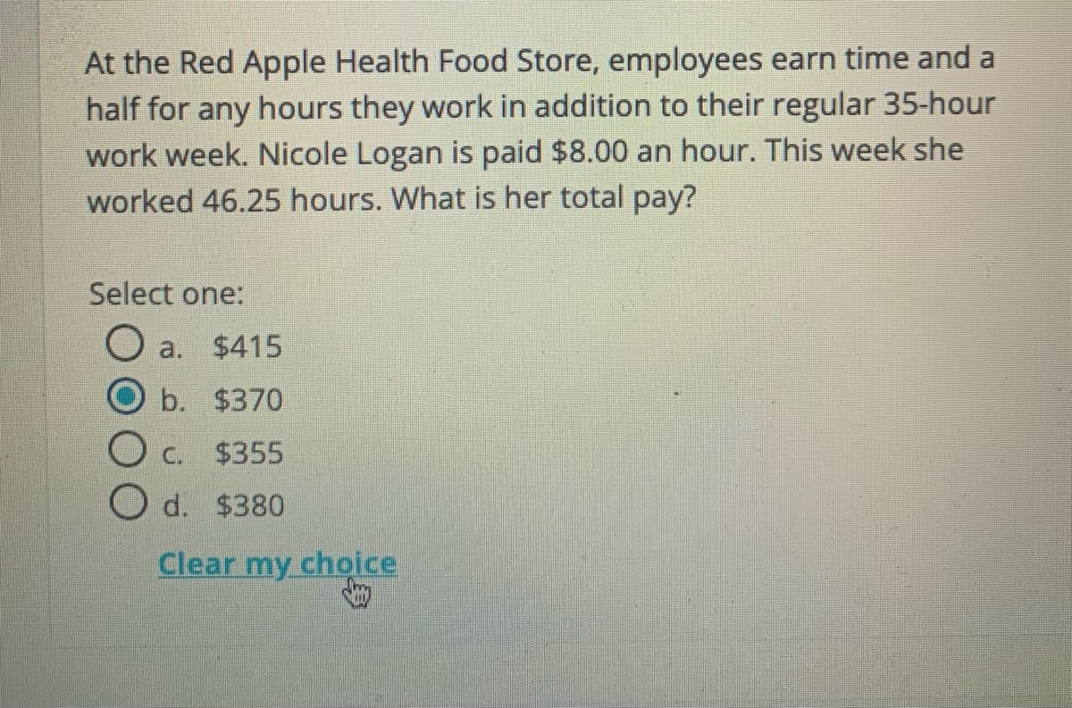 At the Red Apple Health Food Store, employees earn time and a
half for any hours they work in addition to their regular 35-hour
work week. Nicole Logan is paid $8.00 an hour. This week she
worked 46.25 hours. What is her total pay?
Select one:
a. $415
b. $370
C.
$355
O d. $380
Clear my choice
