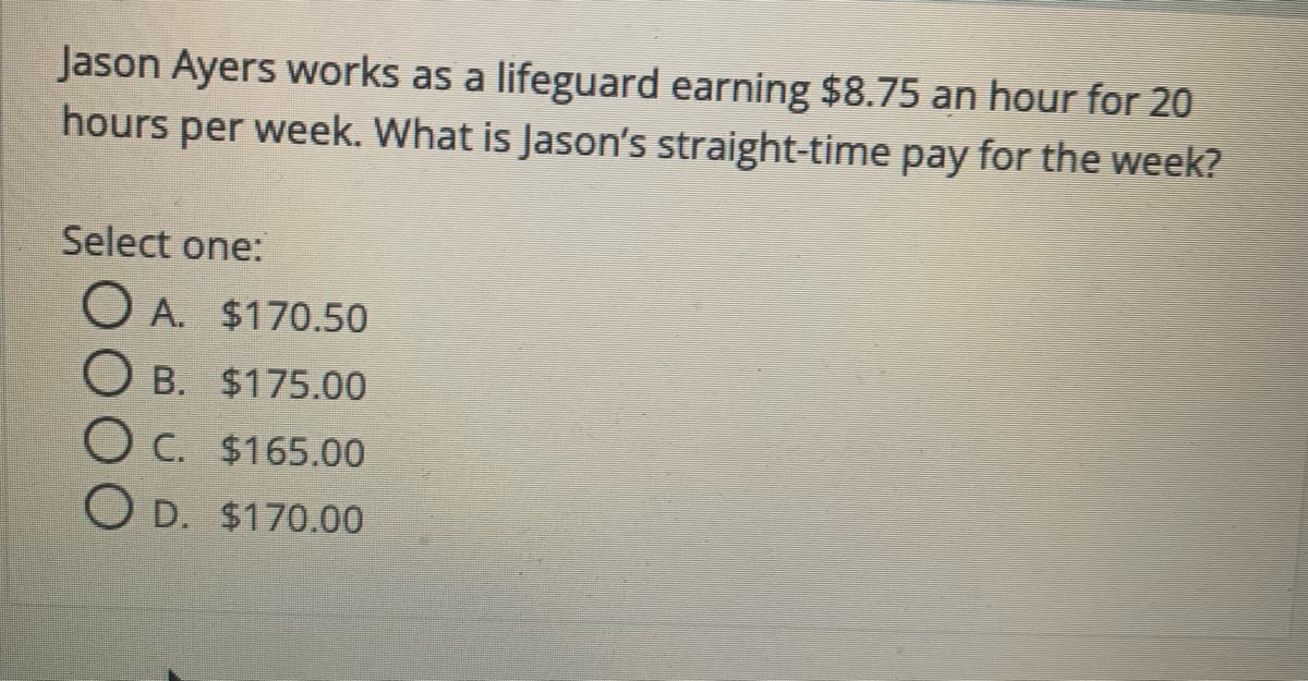 Jason Ayers works as a lifeguard earning $8.75 an hour for 20
hours per week. What is Jason's straight-time pay for the week?
Select one:
O A. $170.50
O B. $175.00
O C. $165.00
O D. $170.00
