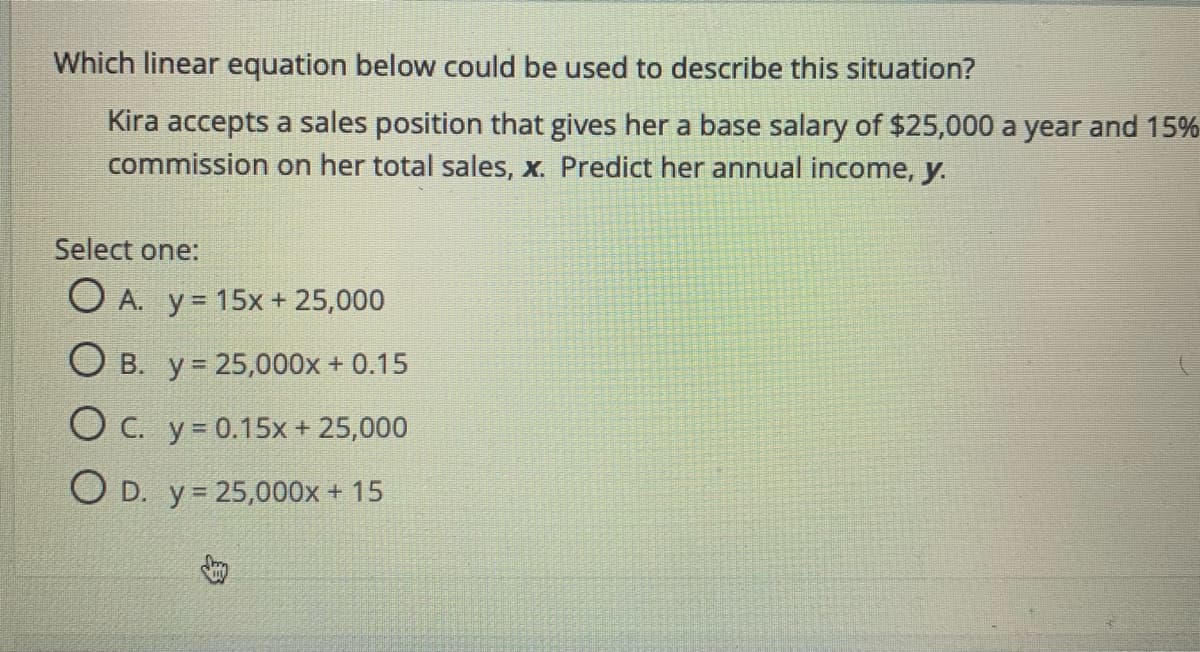Which linear equation below could be used to describe this situation?
Kira accepts a sales position that gives her a base salary of $25,000 a year and 15%
commission on her total sales, x. Predict her annual income, y.
Select one:
O A. y= 15x + 25,000
O B. y = 25,000x + 0.15
O C. y= 0.15x + 25,000
O D. y= 25,000x + 15
