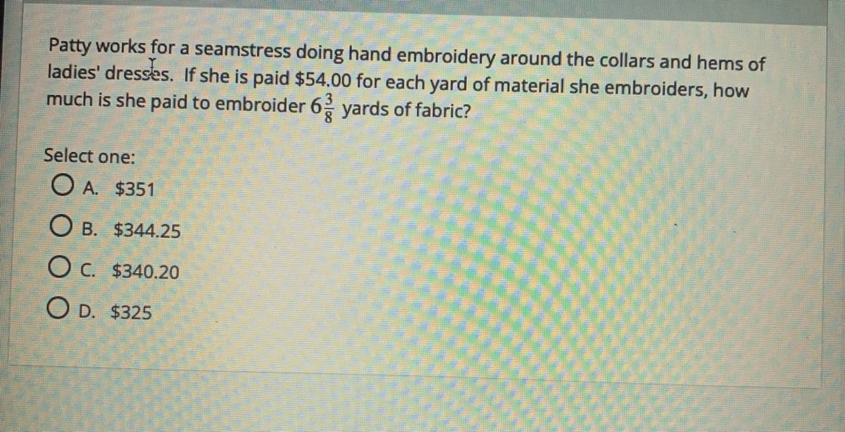 Patty works for a seamstress doing hand embroidery around the collars and hems of
ladies' dresses. If she is paid $54.00 for each yard of material she embroiders, how
much is she paid to embroider 6 yards of fabric?
Select one:
O A. $351
O B. $344.25
O C. $340.20
O D. $325
