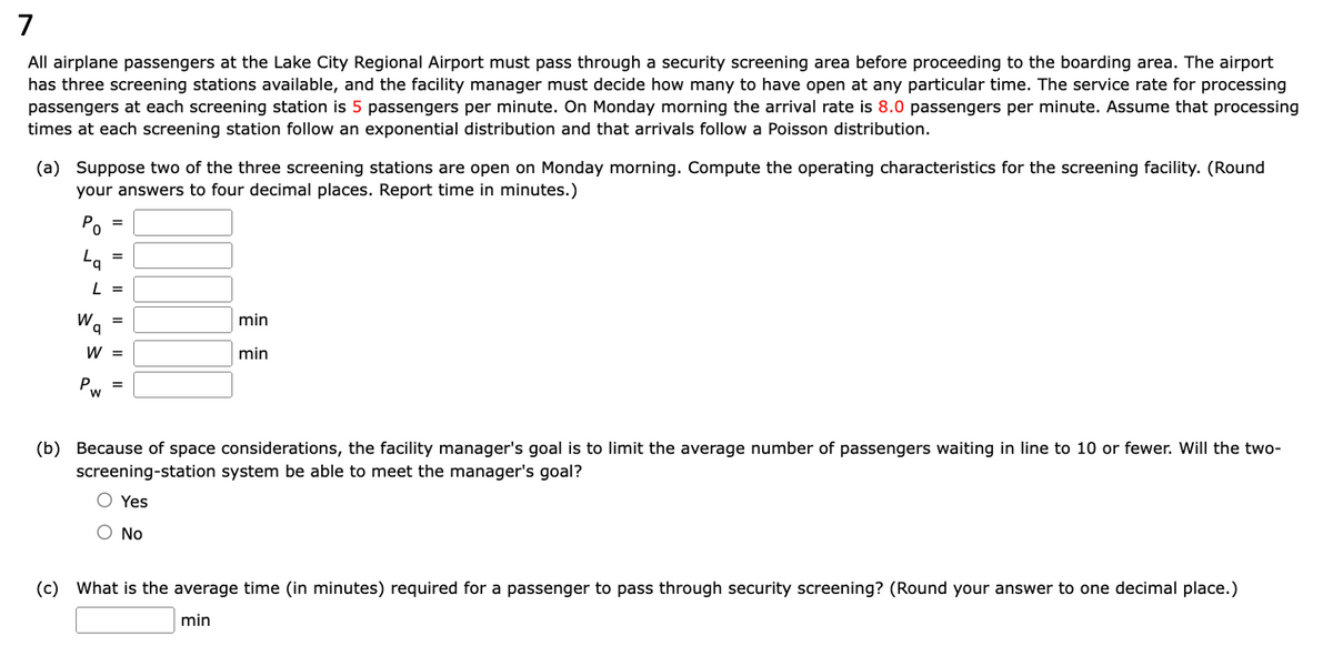 7
All airplane passengers at the Lake City Regional Airport must pass through a security screening area before proceeding to the boarding area. The airport
has three screening stations available, and the facility manager must decide how many to have open at any particular time. The service rate for processing
passengers at each screening station is 5 passengers per minute. On Monday morning the arrival rate is 8.0 passengers per minute. Assume that processing
times at each screening station follow an exponential distribution and that arrivals follow a Poisson distribution.
(a) Suppose two of the three screening stations are open on Monday morning. Compute the operating characteristics for the screening facility. (Round
your answers to four decimal places. Report time in minutes.)
0
La
W
P
=
L =
=
W
W =
=
=
min
min
(b) Because of space considerations, the facility manager's goal is to limit the average number of passengers waiting in line to 10 or fewer. Will the two-
screening-station system be able to meet the manager's goal?
Yes
No
(c) What is the average time (in minutes) required for a passenger to pass through security screening? (Round your answer to one decimal place.)
min