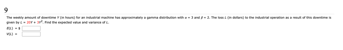 The weekly amount of downtime Y (in hours) for an industrial machine has approximately a gamma distribution with a = 3 and ß = 2. The loss L (in dollars) to the industrial operation as a result of this downtime is
given by L = 20Y + 3Y2. Find the expected value and variance of L.
E(L) = $
V(L) =